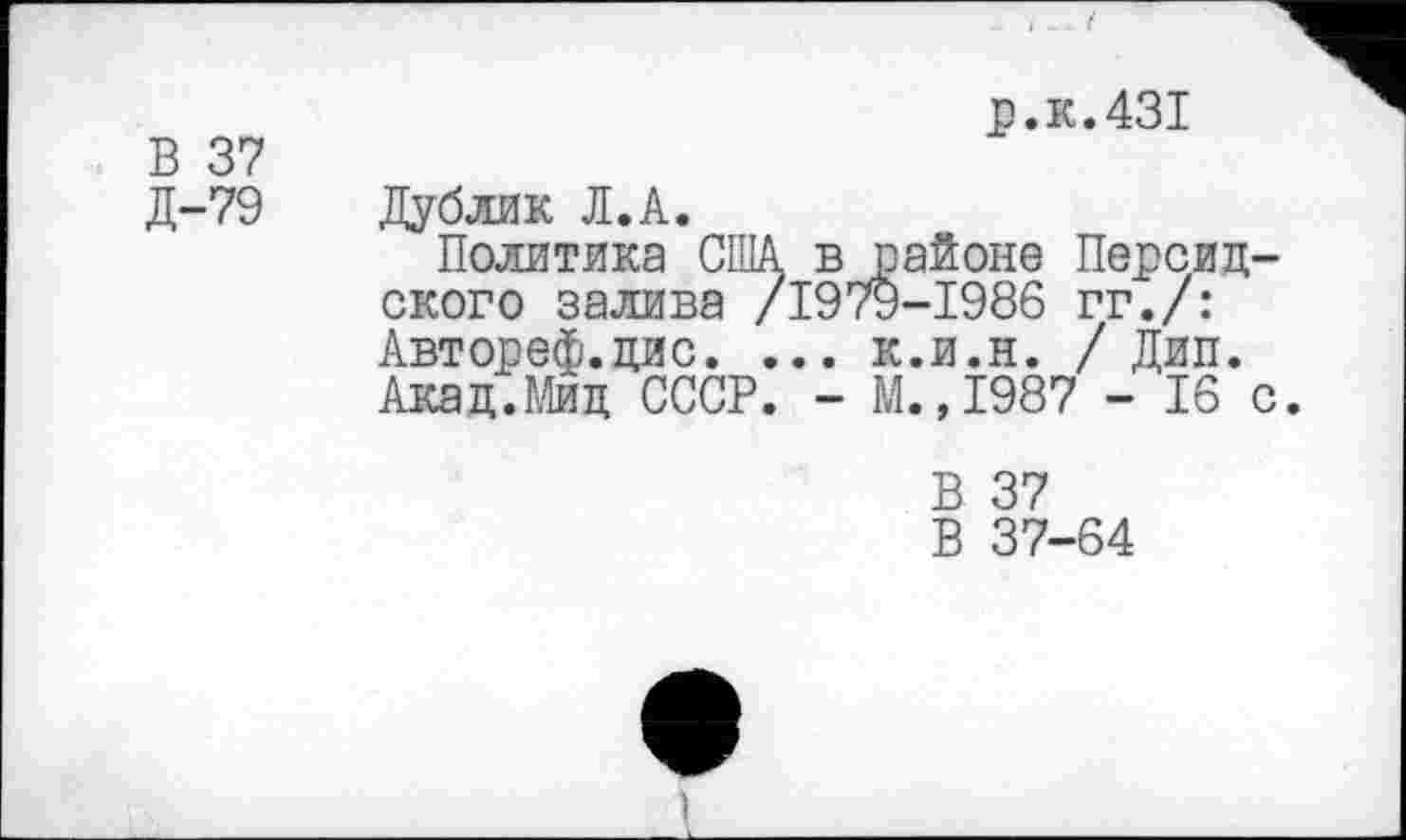 ﻿В 37 Д-79
р.к.431
Дублик Л.А.
Политика США в районе Персидского залива /1979-1986 гг./: Автореф.дис. ... к.и.н. / Дип. Акад.Мид СССР. - М.,1987 - 16 с
В 37
В 37-64